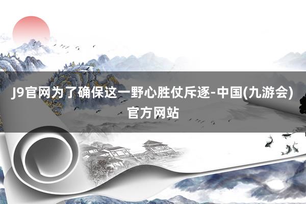 J9官网为了确保这一野心胜仗斥逐-中国(九游会)官方网站