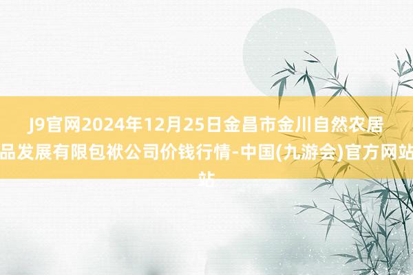 J9官网2024年12月25日金昌市金川自然农居品发展有限包袱公司价钱行情-中国(九游会)官方网站