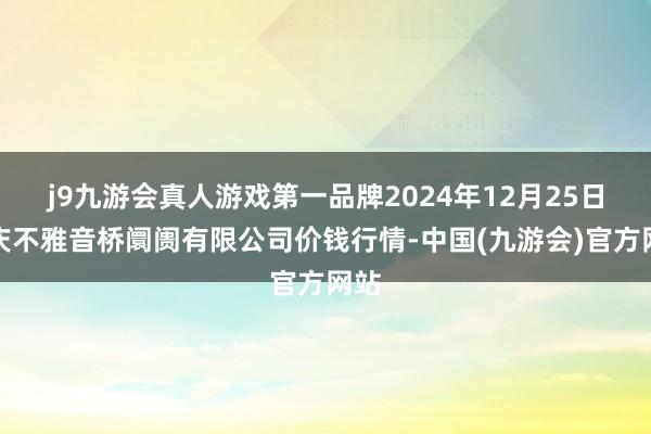 j9九游会真人游戏第一品牌2024年12月25日重庆不雅音桥阛阓有限公司价钱行情-中国(九游会)官方网站