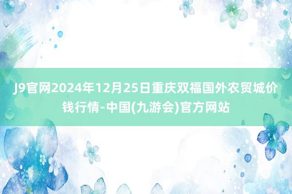 J9官网2024年12月25日重庆双福国外农贸城价钱行情-中国(九游会)官方网站