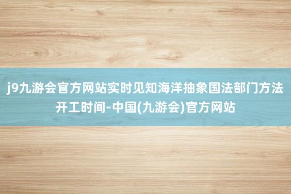 j9九游会官方网站实时见知海洋抽象国法部门方法开工时间-中国(九游会)官方网站