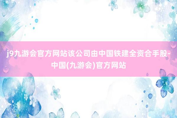 j9九游会官方网站该公司由中国铁建全资合手股-中国(九游会)官方网站