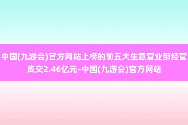 中国(九游会)官方网站上榜的前五大生意营业部经营成交2.46亿元-中国(九游会)官方网站