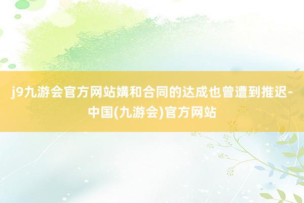 j9九游会官方网站媾和合同的达成也曾遭到推迟-中国(九游会)官方网站